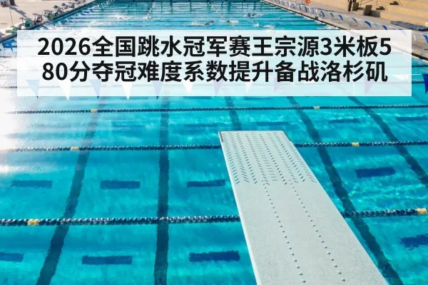 2026全国跳水冠军赛王宗源3米板580分夺冠难度系数提升备战洛杉矶
